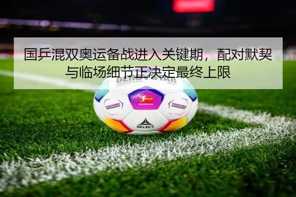 国乒混双奥运备战进入关键期，配对默契与临场细节正决定最终上限